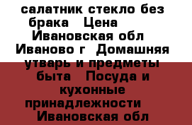 салатник стекло без брака › Цена ­ 200 - Ивановская обл., Иваново г. Домашняя утварь и предметы быта » Посуда и кухонные принадлежности   . Ивановская обл.